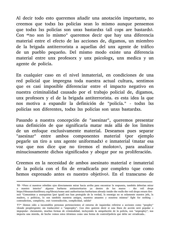 Al decir todo esto queremos afiadir una anotacién importante, no creemos que todxs lxs policias sean lo mismo aunque pensemos que todxs Ixs policias son unxs bastardxs (all cops are bastards). Con “no son lo mismo" queremos decir que hay una diferencia material entre el efecto de las acciones de, digamos, un miembro de la brigada antiterrorista a aquellas del unx agente de trifico de un pueblo pequefio. Del mismo modo existe una diferencia material entre unx profesorx y unx psicologx, unx medica y un agente de policia. En cualquier caso en el nivel inmaterial, en condiciones de una red policial que impregna toda nuestra actual cultura, sentimos que es casi imposible diferenciar entre el impacto negativo en nuestra criminalidad causado por el trabajo policial de, digamos, unx profesorx y el de la brigada antiterrorista. es esta idea la que nos motiva a expandir la definicién de "policia.” - todxs lxs policias son diferentes, todxs Lxs policias son unxs bastardxs. Pasando a nuestra concepcién de "asesinar”, queremos presentar una definicién de que significaria matar més allé de los limites de un enfoque exclusivamente material. Descamos pues separar “asesinar’ entre ambos componentes material (por ejemplo pegarle un tiro a unx agente uniformadx) e inmaterial (matar esa voz que nos dice que no tiremos el molotov), para_analizar minuciosamente dichos significados y abogar por su proliferacién. Creemos en la necesidad de ambos asesinato material e inmaterial de la policia con el fin de erradicarla por completo (que como hemos expresado antes es nuestro objetivo). En el transcurso de i beaneehbry gy s bt bt ey e .l e e s e o g e e T e 10 s b s el et ke ) S, e 8 o o o it e e et st o o s G ATl e ot ST